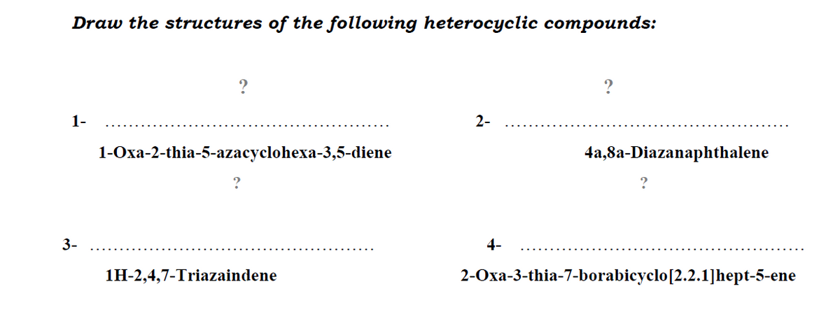 Draw the structures of the following heterocyclic compounds:
?
?
1-
2-
1-Оха-2-thia-5-azacyclohexa-3,5-diene
4a,8a-Diazanaphthalene
3-
4-
1H-2,4,7-Triazaindene
2-Oxa-3-thia-7-borabicyclo[2.2.1]hept-5-ene
