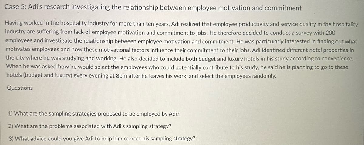 Case 5: Adi's research investigating the relationship between employee motivation and commitment
Having worked in the hospitality industry for more than ten years, Adi realized that employee productivity and service quality in the hospitality
industry are suffering from lack of employee motivation and commitment to jobs. He therefore decided to conduct a survey with 200
employees and investigate the relationship between employee motivation and commitment. He was particularly interested in finding out what
motivates employees and how these motivational factors influence their commitment to their jobs. Adi identified different hotel properties in
the city where he was studying and working. He also decided to include both budget and luxury hotels in his study according to convenience.
When he was asked how he would select the employees who could potentially contribute to his study, he said he is planning to go to these
hotels (budget and luxury) every evening at 8pm after he leaves his work, and select the employees randomly.
Questions
1) What are the sampling strategies proposed to be employed by Adi?
2) What are the problems associated with Adi's sampling strategy?
3) What advice could you give Adi to help him correct his sampling strategy?