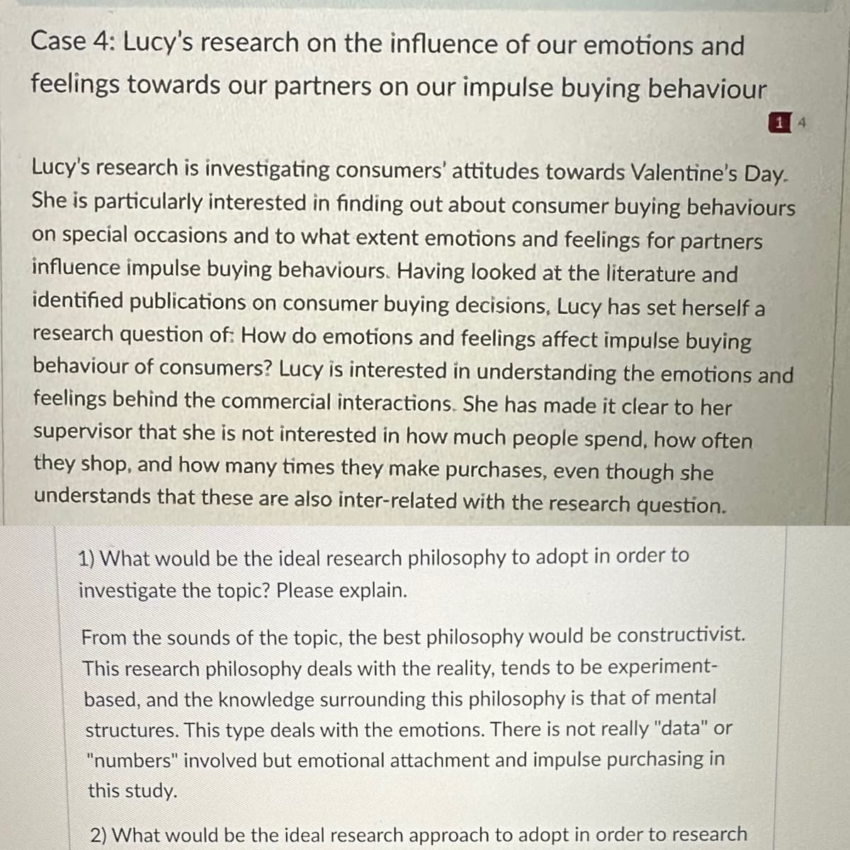 Case 4: Lucy's research on the influence of our emotions and
feelings towards our partners on our impulse buying behaviour
Lucy's research is investigating consumers' attitudes towards Valentine's Day.
She is particularly interested in finding out about consumer buying behaviours
on special occasions and to what extent emotions and feelings for partners
influence impulse buying behaviours. Having looked at the literature and
identified publications on consumer buying decisions, Lucy has set herself a
research question of: How do emotions and feelings affect impulse buying
behaviour of consumers? Lucy is interested in understanding the emotions and
feelings behind the commercial interactions. She has made it clear to her
supervisor that she is not interested in how much people spend, how often
they shop, and how many times they make purchases, even though she
understands that these are also inter-related with the research question.
1) What would be the ideal research philosophy to adopt in order to
investigate the topic? Please explain.
14
From the sounds of the topic, the best philosophy would be constructivist.
This research philosophy deals with the reality, tends to be experiment-
based, and the knowledge surrounding this philosophy is that of mental
structures. This type deals with the emotions. There is not really "data" or
"numbers" involved but emotional attachment and impulse purchasing in
this study.
2) What would be the ideal research approach to adopt in order to research