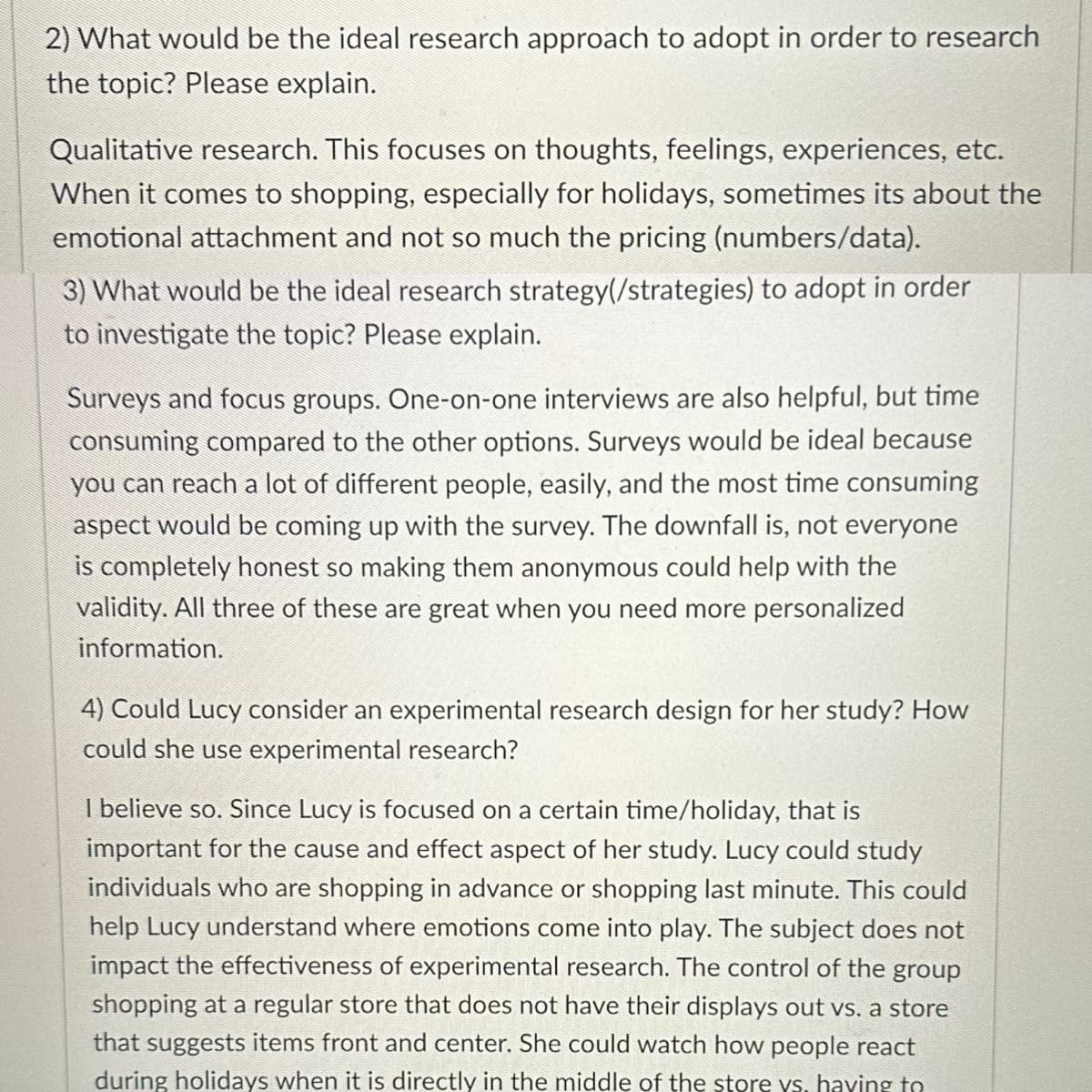 2) What would be the ideal research approach to adopt in order to research
the topic? Please explain.
Qualitative research. This focuses on thoughts, feelings, experiences, etc.
When it comes to shopping, especially for holidays, sometimes its about the
emotional attachment and not so much the pricing (numbers/data).
3) What would be the ideal research strategy (/strategies) to adopt in order
to investigate the topic? Please explain.
Surveys and focus groups. One-on-one interviews are also helpful, but time
consuming compared to the other options. Surveys would be ideal because
you can reach a lot of different people, easily, and the most time consuming
aspect would be coming up with the survey. The downfall is, not everyone
is completely honest so making them anonymous could help with the
validity. All three of these are great when you need more personalized
information.
4) Could Lucy consider an experimental research design for her study? How
could she use experimental research?
I believe so. Since Lucy is focused on a certain time/holiday, that is
important for the cause and effect aspect of her study. Lucy could study
individuals who are shopping in advance or shopping last minute. This could
help Lucy understand where emotions come into play. The subject does not
impact the effectiveness of experimental research. The control of the group
shopping at a regular store that does not have their displays out vs. a store
that suggests items front and center. She could watch how people react
during holidays when it is directly in the middle of the store ys, haying to
