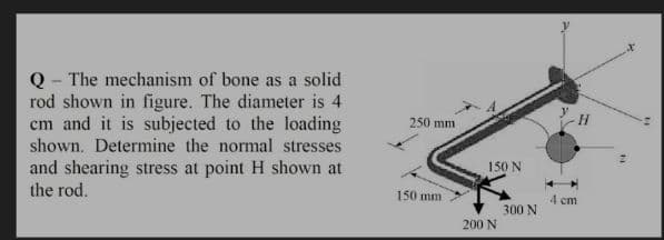 Q - The mechanism of bone as a solid
rod shown in figure. The diameter is 4
cm and it is subjected to the loading
shown. Determine the normal stresses
and shearing stress at point H shown at
the rod.
250 mm
-H-
150 N
150 mm
4 cm
300 N
200 N
