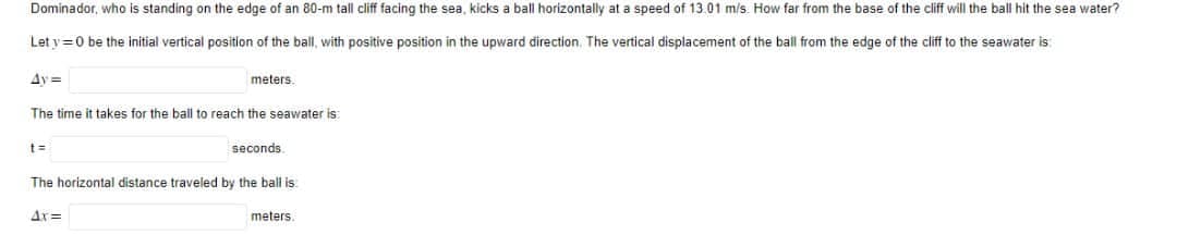 Dominador, who is standing on the edge of an 80-m tall cliff facing the sea, kicks a ball horizontally at a speed of 13.01 m/s. How far from the base of the cliff will the ball hit the sea water?
Let y=0 be the initial vertical position of the ball, with positive position in the upward direction. The vertical displacement of the ball from the edge of the cliff to the seawater is
4y=
The time it takes for the ball to reach the seawater is:
t=
meters.
4x=
seconds.
The horizontal distance traveled by the ball is
meters.