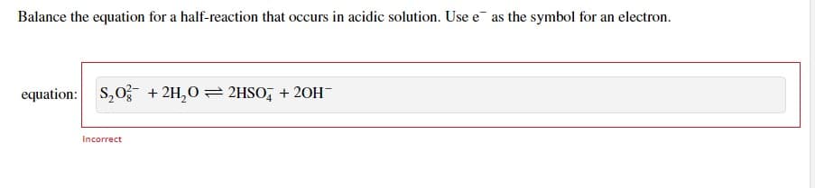Balance the equation for a half-reaction that occurs in acidic solution. Use e as the symbol for an electron.
equation: $20+ 2H2O = 2HSO4 + 20H¯
Incorrect