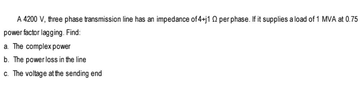 A 4200 V, three phase transmission line has an impedance of 4+j1 Q per phase. If it supplies a load of 1 MVA at 0.75
power factor lagging. Find:
a. The complex power
b. The power loss in the line
c. The voltage atthe sending end
