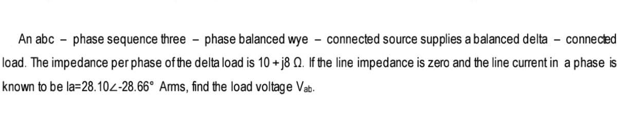 An abc – phase sequence three - phase balanced wye
connected source supplies a balanced delta - connected
load. The impedance per phase of the delta load is 10 +j8 Q. If the line impedance is zero and the line current in a phase is
known to be la=28.102-28.66° Arms, find the load voltage Vab.
