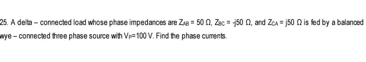 25. A delta – connected load whose phase impedances are ZAB = 50 Q, ZBC = -j50 Q, and ZcA = j50 Q is fed by a balanced
%3D
%3D
%3D
wye - connected three phase source with Vp=100 V. Find the phase currents.
