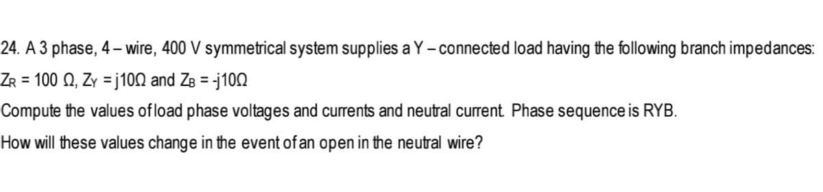 24. A 3 phase, 4– wire, 400 V symmetrical system supplies a Y - connected load having the following branch impedances:
100 Ω, 7 -100 and Z3- j100
%3D
%3D
Compute the values of load phase voltages and currents and neutral current. Phase sequence is RYB.
How will these values change in the event of an open in the neutral wire?
