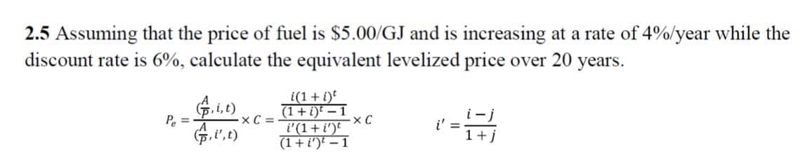 2.5 Assuming that the price of fuel is $5.00/GJ and is increasing at a rate of 4%/year while the
discount rate is 6%, calculate the equivalent levelized price over 20 years.
i(1+i)
(1+i)t – 1
i'(1+ i')
(1+ i')t – 1
i-j
i' =
1+j
P. =
A
xC =
