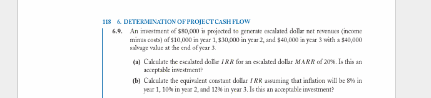 118 6. DETERMINATION OF PROJECT CASH FLOW
6.9. An investment of $80,000 is projected to generate escalated dollar net revenues (income
minus costs) of $10,000 in year 1, $30,000 in year 2, and $40,000 in year 3 with a $40,000
salvage value at the end of year 3.
(a) Calculate the escalated dollar IRR for an escalated dollar MARR of 20%. Is this an
acceptable investment?
(b) Calculate the equivalent constant dollar TRR assuming that inflation will be 8% in
year 1, 10% in year 2, and 12% in year 3. Is this an acceptable investment?
