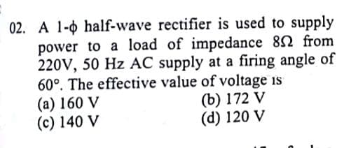 02. A 1-0 half-wave rectifier is used to supply
power to a load of impedance 82 from
220V, 50 Hz AC supply at a firing angle of
60°. The effective value of voltage is
(a) 160 V
(c) 140 V
(b) 172 V
(d) 120 V
