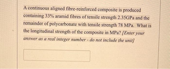 A continuous aligned fibre-reinforced composite is produced
containing 33% aramid fibres of tensile strength 2.35GPA and the
remainder of polycarbonate with tensile strength 78 MPa. What is
the longitudinal strength of the composite in MPa? [Enter your
answer as a real integer number - do not include the unit]
