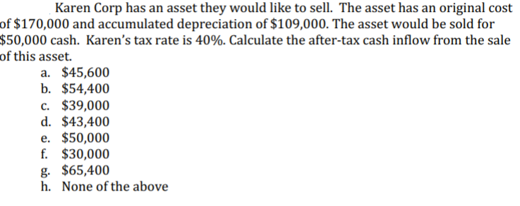 Karen Corp has an asset they would like to sell. The asset has an original cost
of $170,000 and accumulated depreciation of $109,000. The asset would be sold for
$50,000 cash. Karen's tax rate is 40%. Calculate the after-tax cash inflow from the sale
of this asset.
a. $45,600
b. $54,400
c. $39,000
d. $43,400
e. $50,000
f. $30,000
g. $65,400
h. None of the above
