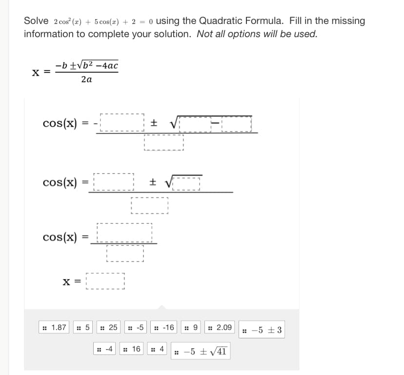 Solve 2 cos² (2) + 5 cos(x) + 2 = o using the Quadratic Formula. Fill in the missing
information to complete your solution. Not all options will be used.
X =
-b ± √b² - 4ac
2a
cos(x)
cos(x) =
cos(x)
=
:: 1.87
=
X = 1
¦±
:: 5 :: 25 :: -5
H
:: -16
:: -4 :: 16 :: 4
:: 9 : 2.09 :: -5 ±3
:: -5 ± √√41