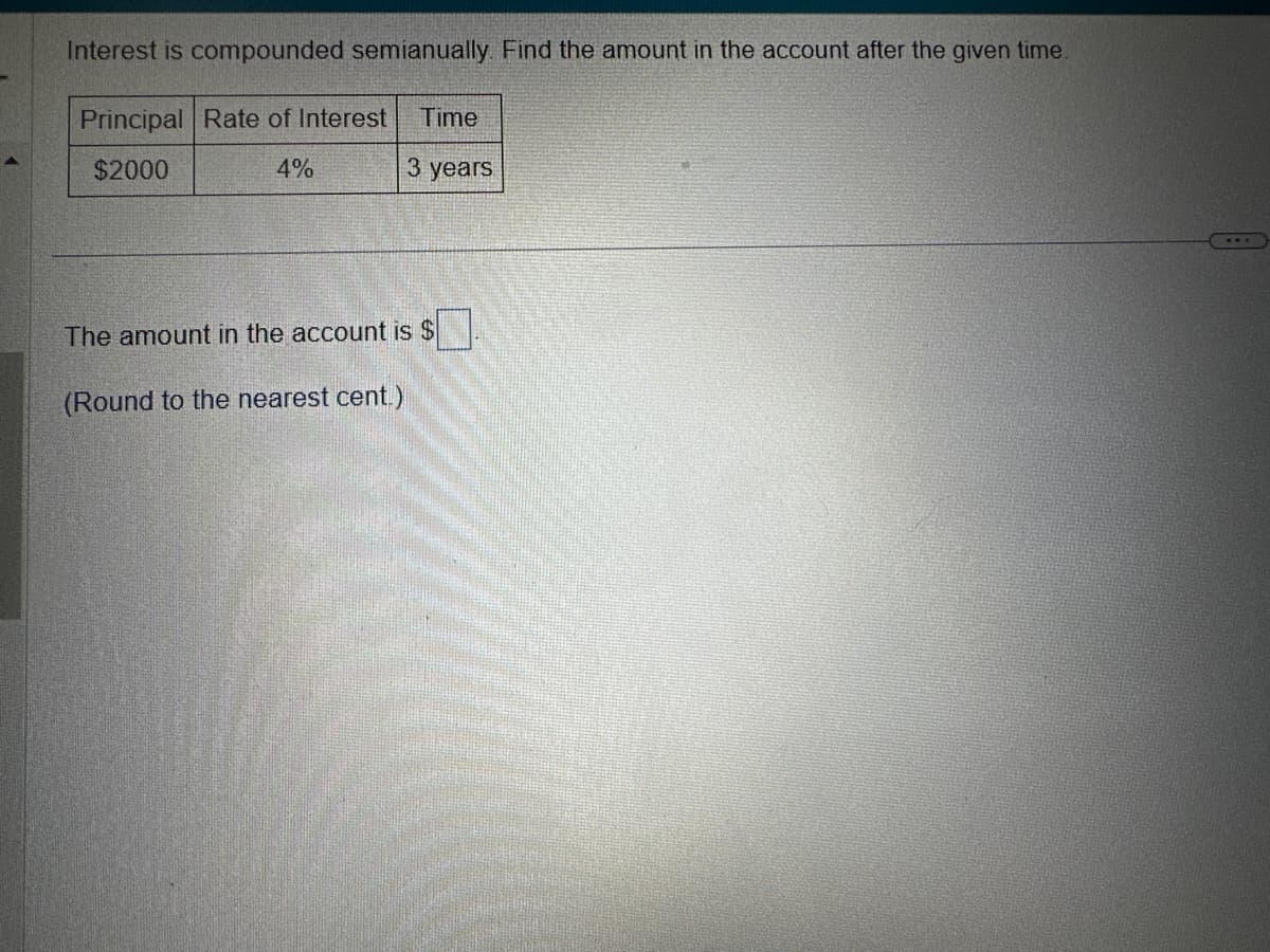 Interest is compounded semianually. Find the amount in the account after the given time.
Principal Rate of Interest Time
$2000
4%
3 years
The amount in the account is $
(Round to the nearest cent.)
...