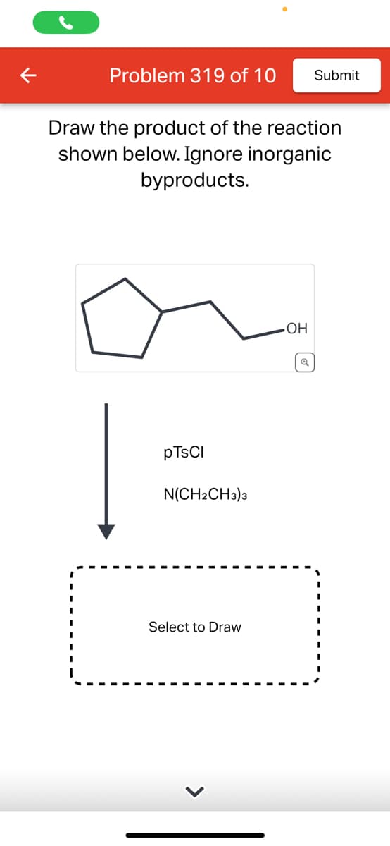 Problem 319 of 10 Submit
Draw the product of the reaction
shown below. Ignore inorganic
byproducts.
pTsCl
N(CH2CH3)3
Select to Draw
OH