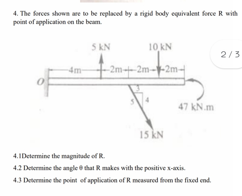 4. The forces shown are to be replaced by a rigid body equivalent force R with
point of application on the beam.
5 kN
10 kN
2/3
4m-
-2m-2m--2m-
47 kN.m
15 kN
4.1Determine the magnitude of R.
4.2 Determine the angle 0 that R makes with the positive x-axis.
4.3 Determine the point of application of R measured from the fixed end.
