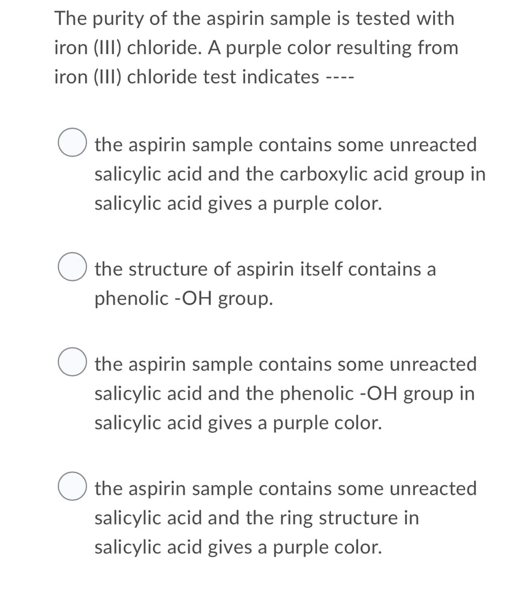 The purity of the aspirin sample is tested with
iron (III) chloride. A purple color resulting from
iron (III) chloride test indicates
the aspirin sample contains some unreacted
salicylic acid and the carboxylic acid group in
salicylic acid gives a purple color.
the structure of aspirin itself contains a
phenolic -OH group.
O the aspirin sample contains some unreacted
salicylic acid and the phenolic -OH group in
salicylic acid gives a purple color.
the aspirin sample contains some unreacted
salicylic acid and the ring structure in
salicylic acid gives a purple color.
