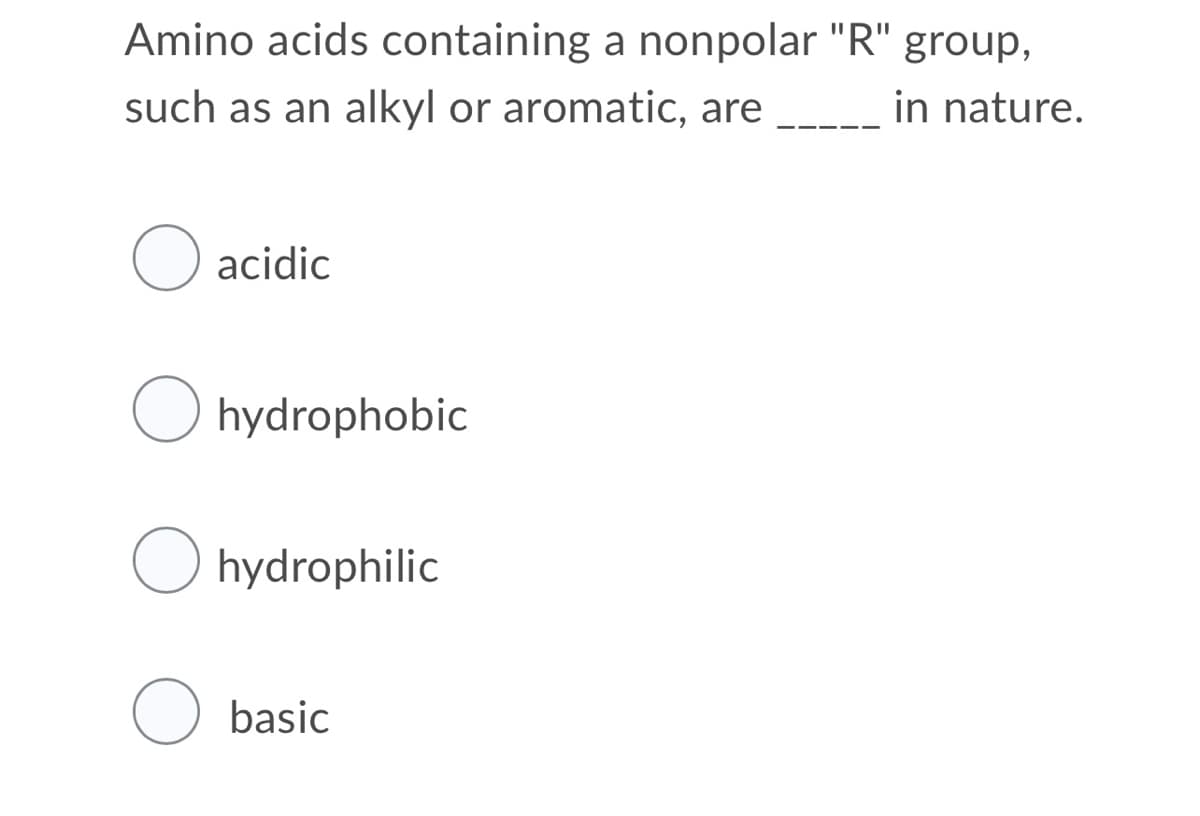 Amino acids containing a nonpolar "R" group,
such as an alkyl or aromatic, are
in nature.
acidic
O hydrophobic
O hydrophilic
O basic
