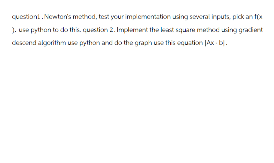 question1. Newton's method, test your implementation using several inputs, pick an f(x
), use python to do this. question 2. Implement the least square method using gradient
descend algorithm use python and do the graph use this equation |Ax - bl.