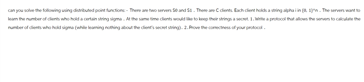 can you solve the following using distributed point functions: - There are two servers S0 and $1. There are C clients. Each client holds a string alpha i in {0, 1}^n . The servers want to
1.
learn the number of clients who hold a certain string sigma . At the same time clients would like to keep their strings a secret. 1. Write a protocol that allows the servers to calculate the
number of clients who hold sigma (while learning nothing about the client's secret string). 2. Prove the correctness of your protocol.