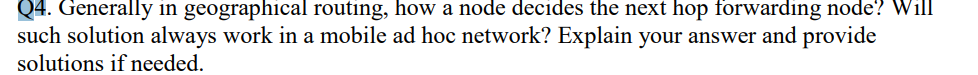 Q4. Generally in geographical routing, how a node decides the next hop forwarding node? Will
such solution always work in a mobile ad hoc network? Explain your answer and provide
solutions if needed.