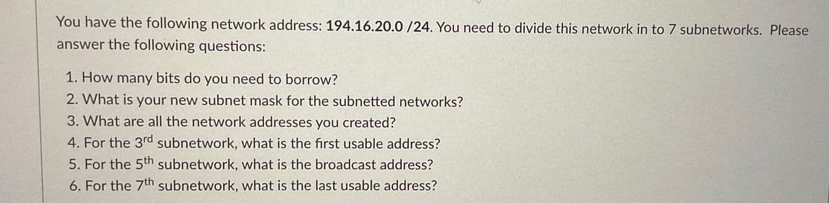 You have the following network address: 194.16.20.0 /24. You need to divide this network in to 7 subnetworks. Please
answer the following questions:
1. How many bits do you need to borrow?
2. What is your new subnet mask for the subnetted networks?
3. What are all the network addresses you created?
4. For the 3rd subnetwork, what is the first usable address?
5. For the 5th subnetwork, what is the broadcast address?
6. For the 7th subnetwork, what is the last usable address?