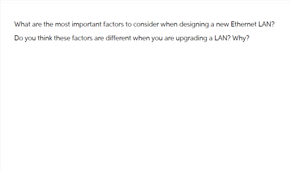 What are the most important factors to consider when designing a new Ethernet LAN?
Do you think these factors are different when you are upgrading a LAN? Why?