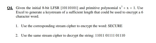 Q4. Given the initial 8-bit LFSR [10110101] and primitive polynomial x² + x + 1. Use
Excel to generate a keystream of a sufficient length that could be used to encrypt a 6
character word.
1. Use the corresponding stream cipher to encrypt the word: SECURE
2. Use the same stream cipher to decrypt the string: 11011 01111 01110