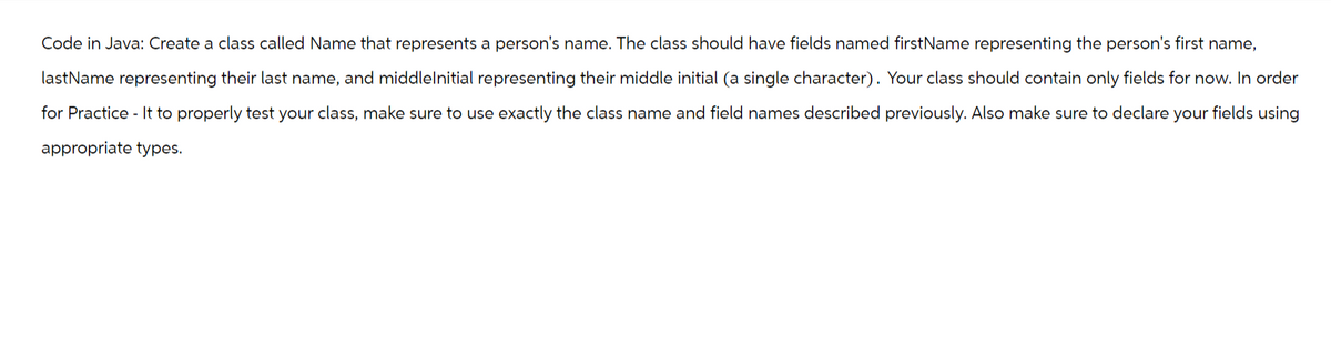 Code in Java: Create a class called Name that represents a person's name. The class should have fields named firstName representing the person's first name,
lastName representing their last name, and middlelnitial representing their middle initial (a single character). Your class should contain only fields for now. In order
for Practice - It to properly test your class, make sure to use exactly the class name and field names described previously. Also make sure to declare your fields using
appropriate types.