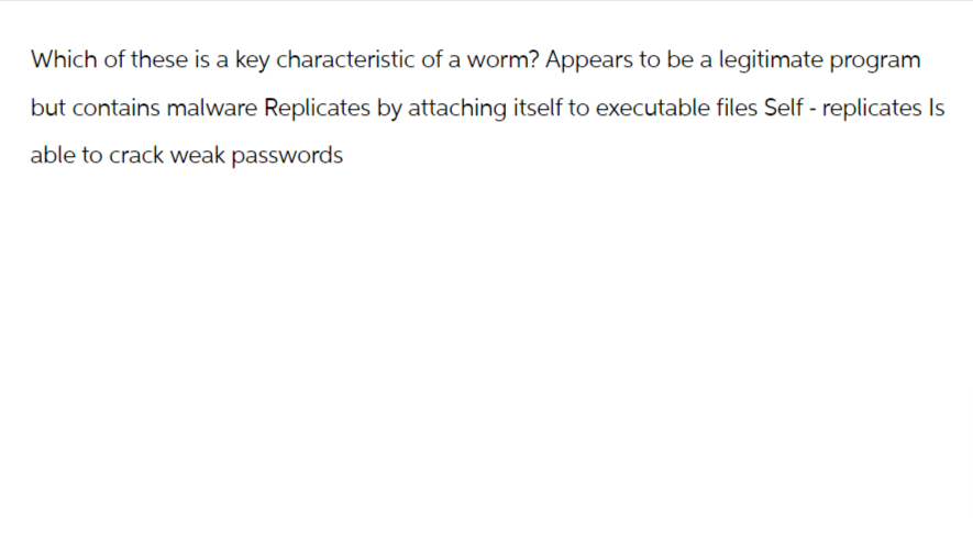 Which of these is a key characteristic of a worm? Appears to be a legitimate program
but contains malware Replicates by attaching itself to executable files Self-replicates Is
able to crack weak passwords