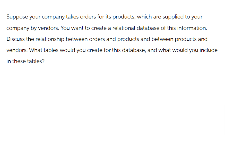 Suppose your company takes orders for its products, which are supplied to your
company by vendors. You want to create a relational database of this information.
Discuss the relationship between orders and products and between products and
vendors. What tables would you create for this database, and what would you include
in these tables?