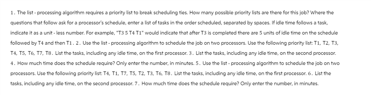 1. The list - processing algorithm requires a priority list to break scheduling ties. How many possible priority lists are there for this job? Where the
questions that follow ask for a processor's schedule, enter a list of tasks in the order scheduled, separated by spaces. If idle time follows a task,
indicate it as a unit - less number. For example, "T3 5 T4 T1" would indicate that after T3 is completed there are 5 units of idle time on the schedule
followed by T4 and then T1. 2. Use the list - processing algorithm to schedule the job on two processors. Use the following priority list: T1, T2, T3,
T4, T5, T6, T7, T8. List the tasks, including any idle time, on the first processor. 3. List the tasks, including any idle time, on the second processor.
4. How much time does the schedule require? Only enter the number, in minutes. 5. Use the list - processing algorithm to schedule the job on two
processors. Use the following priority list: T4, T1, T7, T5, T2, T3, T6, T8. List the tasks, including any idle time, on the first processor. 6. List the
tasks, including any idle time, on the second processor. 7. How much time does the schedule require? Only enter the number, in minutes.
