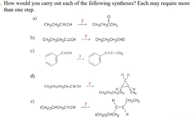 . How would you carry out each of the following syntheses? Each may require more
than one step.
а)
CH3CH2C=CH -
CH3CH3ĊCH3
b) CH3CH2CH2C=CH
_?,
1.
CH3CH2CH2CHO
C=CH
c=c-CH3
d)
CH3CH,CH2CH,C=CH
TH
CH3CH2CH;CH2 CH3
H
CH,CH3
(CH3)2CHCH2C=CH
(CH312CHCH2
