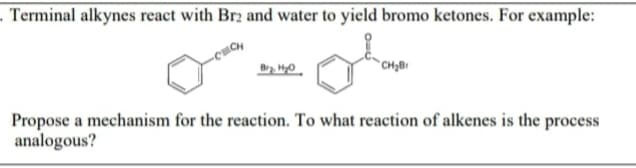 . Terminal alkynes react with Br2 and water to yield bromo ketones. For example:
Propose a mechanism for the reaction. To what reaction of alkenes is the process
analogous?
