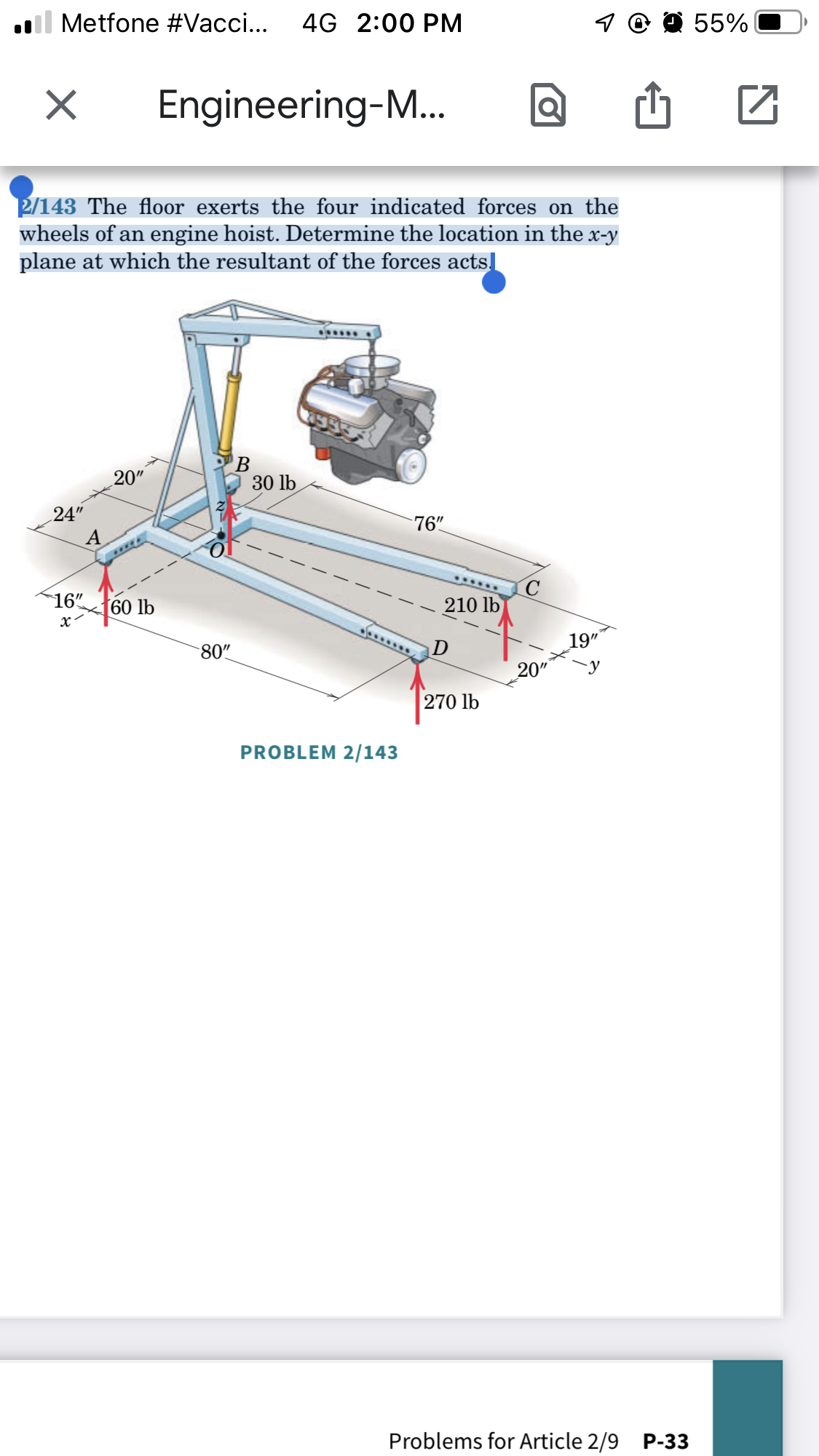 Il Metfone #Vacci... 4G 2:00 PM
X
Engineering-M... Q
2/143 The floor exerts the four indicated forces on the
wheels of an engine hoist. Determine the location in the x-y
plane at which the resultant of the forces acts.
******
B
20"
60 lb
24"
16"
x
80"
30 lb
PROBLEM 2/143
76"
******
210 lb
D
270 lb
20"
19"
y
Problems for Article 2/9 P-33
55%