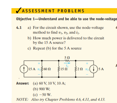 VASSESSMENT PROBLEMS
Objective 1–Understand and be able to use the node-voltage
4.1 a) For the circuit shown, use the node-voltage
method to find v1, v2, and iį.
b) How much power is delivered to the circuit
by the 15 A source?
c) Repeat (b) for the 5 A source
50
(1)15 A v 60 1
$150
320 v:()5 A
Answer: (a) 60 V, 10 V, 10 A;
(b) 900 W;
(c) -50 W.
NOTE: Also try Chapter Problems 4.6, 4.11, and 4.13.
