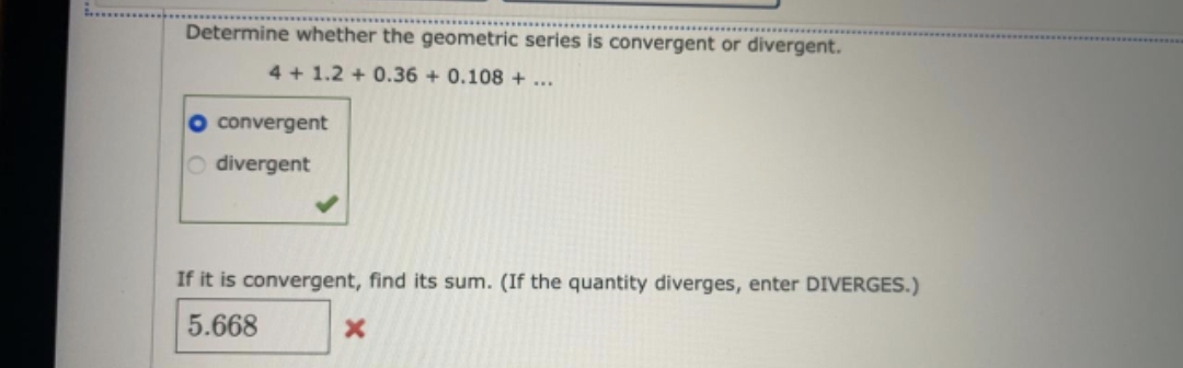 Determine whether the geometric series is convergent or divergent.
4 + 1.2 + 0.36 + 0.108 + ...
convergent
O divergent
If it is convergent, find its sum. (If the quantity diverges, enter DIVERGES.)
5.668
