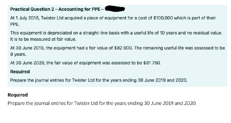 Practical Question 2- Accounting for PPE -
At 1 July 2018, Twister Ltd acquired a piece of equipment for a cost of $100,000 which is part of their
PPE.
This equipment is depreciated on a straight-line basis with a useful life of 10 years and no residual value.
It is to be measured at fair value.
At 30 June 2019, the equipment had a fair value of $82 000. The remaining useful life was assessed to be
8 years.
At 30 June 2020, the fair value of equipment was assessed to be $81 750.
Required
Prepare the journal entries for Twister Ltd for the years ending 30 June 2019 and 2020.
Required
Prepare the journal entries for Twister Ltd for the years ending 30 June 2019 and 2020.
