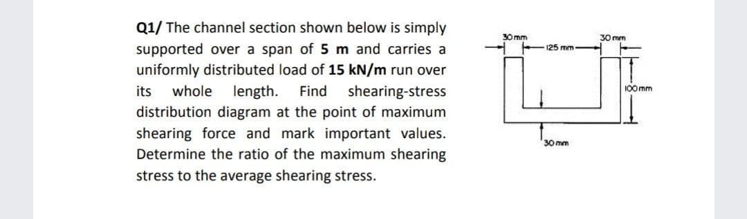 Q1/ The channel section shown below is simply
supported over a span of 5 m and carries a
uniformly distributed load of 15 kN/m run over
30 mm
30 mm
125 mm
length.
distribution diagram at the point of maximum
shearing force and mark important values.
Determine the ratio of the maximum shearing
whole
shearing-stress
its
Find
100mm
30 mm
stress to the average shearing stress.
