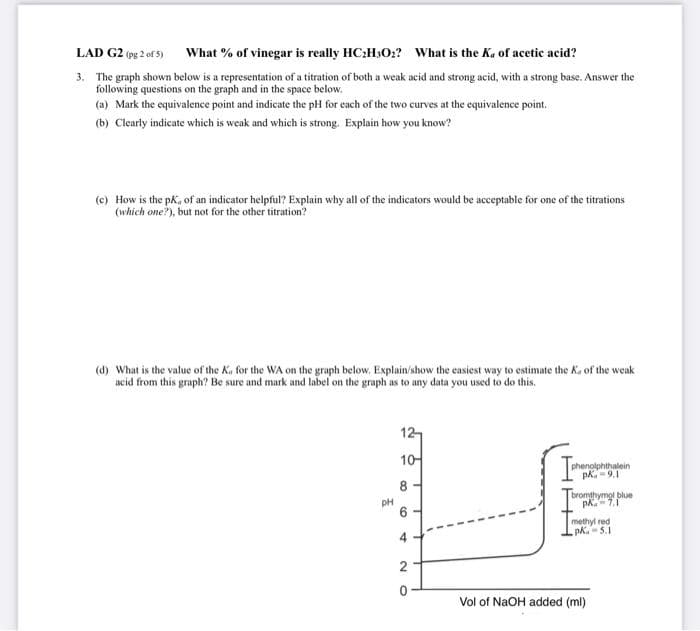 LAD G2 (pg 2 of 5)
What % of vinegar is really HC:H3O:? What is the Ka of acetic acid?
3. The graph shown below is a representation of a titration of both a weak acid and strong acid, with a strong base. Answer the
following questions on the graph and in the space below.
(a) Mark the equivalence point and indicate the pH for each of the two curves at the equivalence point.
(b) Clearly indicate which is weak and which is strong. Explain how you know?
(e) How is the pk, of an indicator helpful? Explain why all of the indicators would be acceptable for one of the titrations
(which one?), but not for the other titration?
(d) What is the value of the K, for the WA on the graph below. Explain/show the casiest way to estimate the Ka of the weak
acid from this graph? Be sure and mark and label on the graph as to any data you used to do this.
12
10-
phenolphthalein
pk.-9.1
8 -
bromthymol blue
PH
methyl red
pk.-5.1
4.
Vol of NaOH added (ml)
6.
