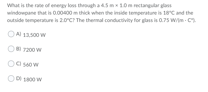 What is the rate of energy loss through a 4.5 m x 1.0 m rectangular glass
windowpane that is 0.00400 m thick when the inside temperature is 18°C and the
outside temperature is 2.0°C? The thermal conductivity for glass is 0.75 W/(m · C°).
A) 13,500 W
B) 7200 W
C) 560 W
O D) 1800 W
