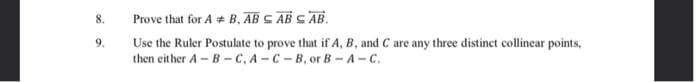 8.
Prove that for A + B, AB S AB S AB.
9.
Use the Ruler Postulate to prove that if A, B, and C are any three distinct collinear points,
then either A- B -C, A-C-B, or B -A-C.

