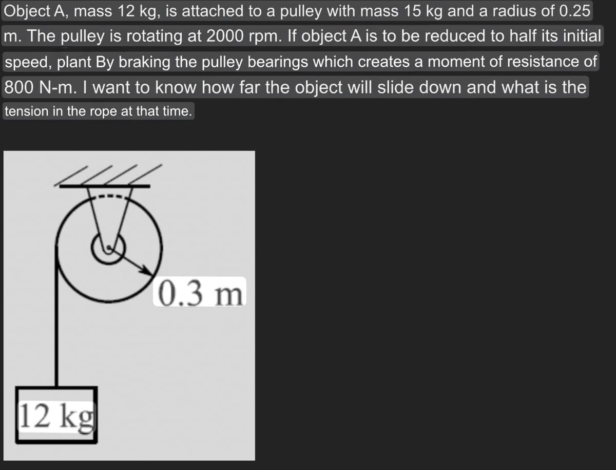 Object A, mass 12 kg, is attached to a pulley with mass 15 kg and a radius of 0.25
m. The pulley is rotating at 2000 rpm. If object A is to be reduced to half its initial
speed, plant By braking the pulley bearings which creates a moment of resistance of
800 N-m. I want to know how far the object will slide down and what is the
tension in the rope at that time.
12 kg
0.3 m