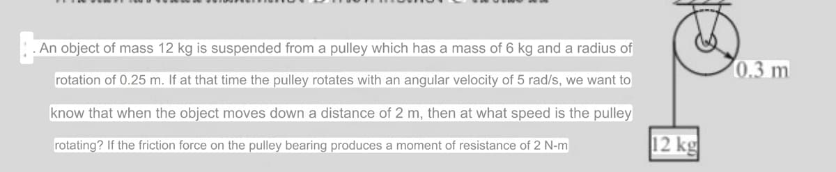 . An object of mass 12 kg is suspended from a pulley which has a mass of 6 kg and a radius of
rotation of 0.25 m. If at that time the pulley rotates with an angular velocity of 5 rad/s, we want to
know that when the object moves down a distance of 2 m, then at what speed is the pulley
rotating? If the friction force on the pulley bearing produces a moment of resistance of 2 N-m
12 kg
0.3 m