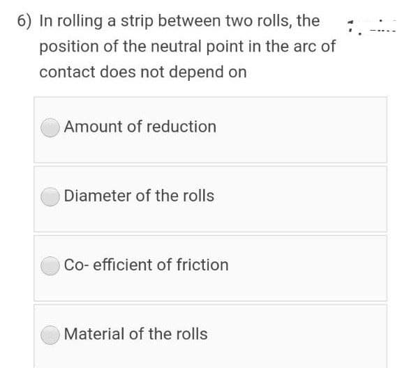 6) In rolling a strip between two rolls, the
position of the neutral point in the arc of
contact does not depend on
Amount of reduction
Diameter of the rolls
Co- efficient of friction
Material of the rolls
