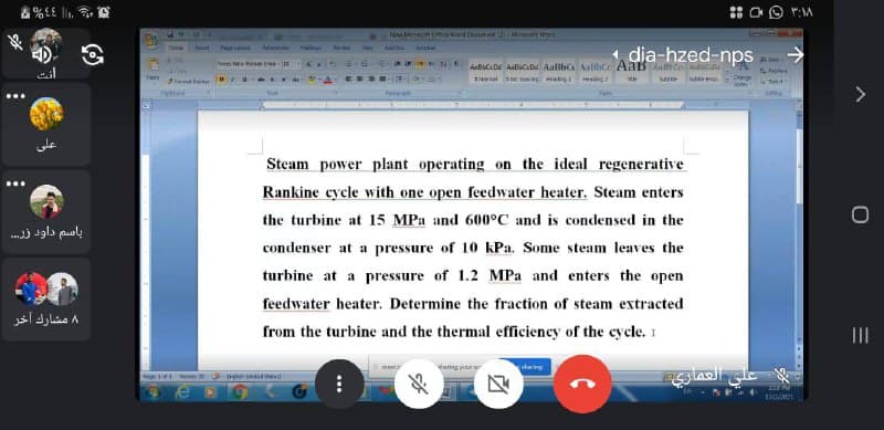 1 dia-hzed-nps
a
Malngi
Ad
->
Tes
xm te
TNnat o as matrg ding z
soe e
Seert
Sole
Steam power plant operating on the ideal regenerative
Rankine cycle with one open feedwater heater. Steam enters
the turbine at 15 MPa and 600°C and is condensed in the
باسم داود زر
condenser at a pressure of 10 kPa. Some steam leaves the
turbine at a pressure of 1.2 MPa and enters the open
feedwater heater. Determine the fraction of steam extracted
۸ مشارك آخر
from the turbine and the thermal efficiency of the cycle. 1
II
tang ye
sharing
Irga d
...
