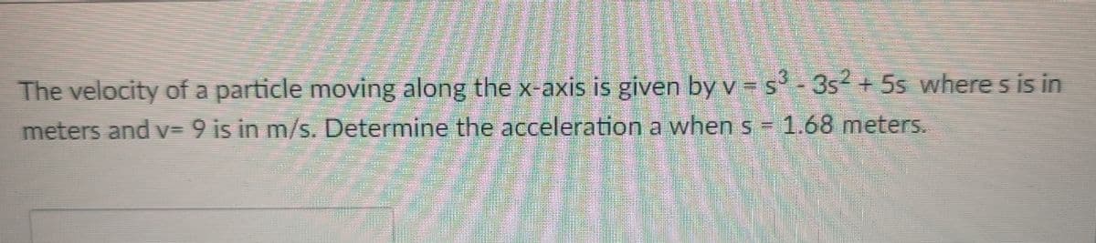 The velocity of a particle moving along the x-axis is given by v = s - 3s2 + 5s where s is in
meters and v= 9 is in m/s. Determine the acceleration a when s = 1.68 meters.
