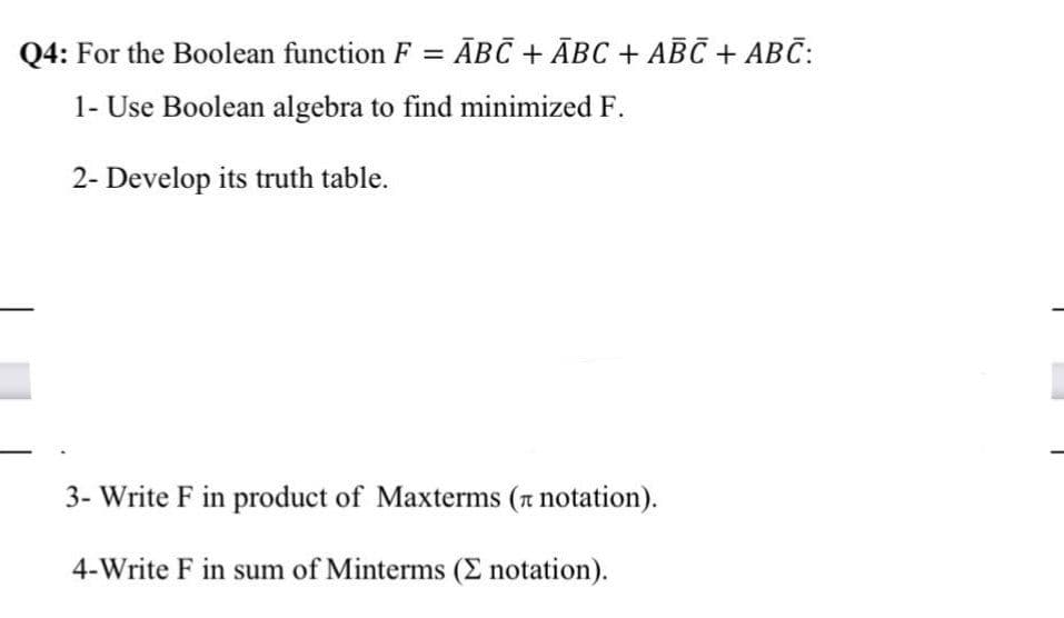Q4: For the Boolean function F = ĀBC + ĀBC + ABC + ABC:
1- Use Boolean algebra to find minimized F.
2- Develop its truth table.
3- Write F in product of Maxterms (n notation).
4-Write F in sum of Minterms (E notation).
