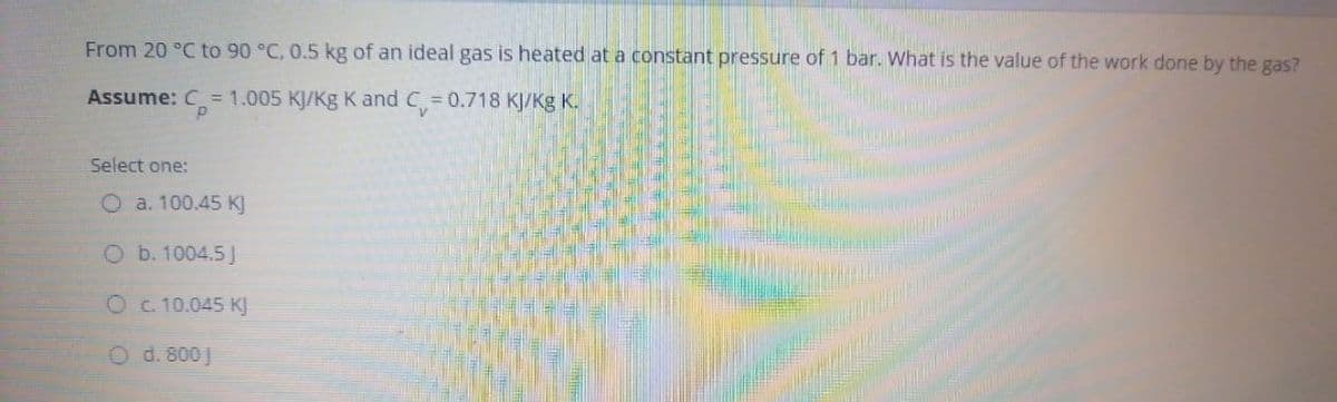 From 20 °C to 90 °C, 0.5 kg of an ideal gas is heated at a constant pressure of 1 bar. What is the value of the work done by the gas?
Assume: C= 1.005 KJ/Kg K and C= 0.718 KJ/Kg K.
Select one:
O a. 100.45 K]
O b. 1004.5J
Oc 10.045 KJ
O d. 800 J
