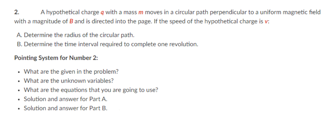 2.
A hypothetical charge q with a mass m moves in a circular path perpendicular to a uniform magnetic field
with a magnitude of B and is directed into the page. If the speed of the hypothetical charge is v:
A. Determine the radius of the circular path.
B. Determine the time interval required to complete one revolution.
Pointing System for Number 2:
• What are the given in the problem?
• What are the unknown variables?
• What are the equations that you are going to use?
• Solution and answer for Part A.
Solution and answer for Part B.

